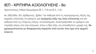 ΙΕΠ - ΚΡΙΤΗΡΙΑ ΑΞΙΟΛΟΓΗΣΗΣ - 6ο
Αριστοτέλους Ἠθικά Νικομάχεια (Β 1, 7-8 και Β 3, 1-2):
iv. ἐθίζεσθαι, δεῖ, ἀχθόμενος, ἦχθαι: Για καθεμιά από τις προηγούμενες λέξεις της
αρχαίας ελληνικής να γράψετε μια ομόρριζη λέξη της νέας ελληνικής και για
καθεμία από τις επόμενες λέξεις: συναλλάγμασι, ἀναστρέφεσθαι να γράψετε μία
περίοδο λόγου στα νέα ελληνικά, όπου η ίδια λέξη, σε οποιαδήποτε μορφή της, θα
χρησιμοποιείται με διαφορετική σημασία από αυτήν που έχει στο αρχαίο
κείμενο.
69
 
