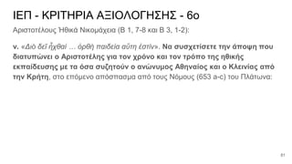 ΙΕΠ - ΚΡΙΤΗΡΙΑ ΑΞΙΟΛΟΓΗΣΗΣ - 6ο
Αριστοτέλους Ἠθικά Νικομάχεια (Β 1, 7-8 και Β 3, 1-2):
v. «Διὸ δεῖ ἦχθαί … ὀρθὴ παιδεία αὕτη ἐστίν». Να συσχετίσετε την άποψη που
διατυπώνει ο Αριστοτέλης για τον χρόνο και τον τρόπο της ηθικής
εκπαίδευσης με τα όσα συζητούν ο ανώνυμος Αθηναίος και ο Κλεινίας από
την Κρήτη, στο επόμενο απόσπασμα από τους Νόμους (653 a-c) του Πλάτωνα:
81
 