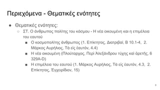 Περιεχόμενα - Θεματικές ενότητες
● Θεματικές ενότητες:
○ ΣΤ. Ο άνθρωπος πολίτης του κόσμου - Η νέα οικουμένη και η επιμέλεια
του εαυτού
■ Ο κοσμοπολίτης άνθρωπος (1. Επίκτητος, Διατριβαί, Β 10.1-4, 2.
Μάρκος Αυρήλιος, Τὰ εἰς ἑαυτόν, 4.4)
■ Η νέα οικουμένη (Πλούταρχος, Περὶ Ἀλεξάνδρου τύχης καὶ ἀρετῆς, 6
329A-D)
■ Η επιμέλεια του εαυτού (1. Μάρκος Αυρήλιος, Τὰ εἰς ἑαυτόν, 4.3, 2.
Επίκτητος, Ἐγχειρίδιον, 15)
9
 