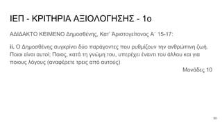 ΙΕΠ - ΚΡΙΤΗΡΙΑ ΑΞΙΟΛΟΓΗΣΗΣ - 1ο
ΑΔΙΔΑΚΤΟ ΚΕΙΜΕΝΟ Δημοσθένης, Κατ’ Άριστογείτονος Α΄ 15-17:
ii. Ο Δημοσθένης συγκρίνει δύο παράγοντες που ρυθμίζουν την ανθρώπινη ζωή.
Ποιοι είναι αυτοί; Ποιος, κατά τη γνώμη του, υπερέχει έναντι του άλλου και για
ποιους λόγους (αναφέρετε τρεις από αυτούς)
Μονάδες 10
96
 