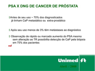 PSA X DNG DE CANCER DE PRÓSTATA

Antes de seu uso ~ 70% dos diagnosticados
  já tinham CaP metastático ou extra-prostático


 Após seu uso menos de 3% têm metástases ao diagnóstico

  Observação de rápido ou marcado aumento do PSA mesmo
    sem alteração ao TR possibilita detecção de CaP pela biópsia
    em 75% dos pacientes
ref




                                          Abril / 2008
 