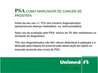 PSA COMO MARCADOR DE CANCER DE
PRÓSTATA

Antes de seu uso +/- 70% dos homens diagnosticados
apresentavam doença metastática ou extra-prostática.

Após uso de avaliação pelo PSA: menos de 3% têm metástases no
momento do diagnóstico

75% dos diagnosticados não têm câncer detectável à palpação e a
detecção pela biópsia foi possível pela observação de rápido ou
marcado aumento dos níveis de PSA




                                    Abril / 2008
 
