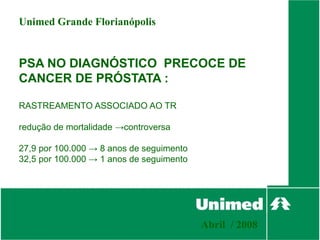 Unimed Grande Florianópolis


PSA NO DIAGNÓSTICO PRECOCE DE
CANCER DE PRÓSTATA :

RASTREAMENTO ASSOCIADO AO TR

redução de mortalidade →controversa

27,9 por 100.000 → 8 anos de seguimento
32,5 por 100.000 → 1 anos de seguimento




                                          Abril / 2008
 