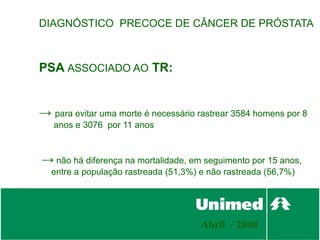 DIAGNÓSTICO PRECOCE DE CÂNCER DE PRÓSTATA



PSA ASSOCIADO AO TR:


→ para evitar uma morte é necessário rastrear 3584 homens por 8
   anos e 3076 por 11 anos



→ não há diferença na mortalidade, em seguimento por 15 anos,
  entre a população rastreada (51,3%) e não rastreada (56,7%)




                                      Abril / 2008
 