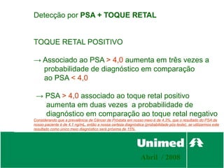 Detecção por PSA + TOQUE RETAL


TOQUE RETAL POSITIVO

→ Associado ao PSA > 4,0 aumenta em três vezes a
  probabilidade de diagnóstico em comparação
  ao PSA < 4,0

 → PSA > 4,0 associado ao toque retal positivo
   aumenta em duas vezes a probabilidade de
   diagnóstico em comparação ao toque retal negativo
Considerando que a prevalência de Câncer de Próstata em nosso meio é de 4,3%, que o resultado do PSA de
nosso paciente é de 4,1 ng/mL, então a nossa certeza diagnóstica (probabilidade pós-teste), se utilizarmos este
resultado como único meio diagnóstico será próxima de 15%.




                                                                Abril / 2008
 