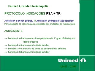 Unimed Grande Florianópolis

PROTOCOLO INDICAÇÕES PSA + TR

American Cancer Society e American Urological Association
Por solicitação do paciente após explicação das limitações do rastreamento


ANUALMENTE

→ homens ≥ 40 anos com vários parentes de 1° grau afetados em
              idade precoce
→ homens ≥ 45 anos com história familiar
→ homens ≥ 40 anos ou 45 anos de ascendência africana
→ homens ≥ 50 anos sem história familiar




                                                         Abril / 2008
 