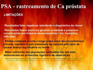 PSA - rastreamento de Ca próstata
 LIMITAÇÕES


 Resultados falso negativos retardando o diagnóstico de câncer
 Resultados falsos positivos gerando ansiedade e possíveis
 complicações por biópsias desnecessárias  dor, hematúria,
 infecções
 Efeitos colaterais a curto e longo prazo como dor, incontinência
 urinária, impotência pelo tratamento de tumores sem risco de
 causar doença significativa ou morte
 Maior sobrevida nas populações rastreadas não tem sido
 demonstrada em protocolos rigorosos de observação
  Screening for Prostate Cancer in U.S. Men ACPM; Position Statement on Preventive Practice 2008 Lionel S. Lim MD, MPH,
   FACPa, Kevin Sherin MD, MPH, FACPMb American Journal of Preventive MedicineVolume 34, Issue 2, February 2008


                                                                                   Abril / 2008
 