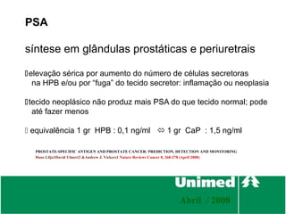PSA

síntese em glândulas prostáticas e periuretrais

elevação sérica por aumento do número de células secretoras
  na HPB e/ou por “fuga” do tecido secretor: inflamação ou neoplasia

tecido neoplásico não produz mais PSA do que tecido normal; pode
  até fazer menos

 equivalência 1 gr HPB : 0,1 ng/ml  1 gr CaP : 1,5 ng/ml

  PROSTATE-SPECIFIC ANTIGEN AND PROSTATE CANCER: PREDICTION, DETECTION AND MONITORING
  Hans Lilja1David Ulmert2 &Andrew J. Vickers1 Nature Reviews Cancer 8, 268-278 (April 2008)




                                                                  Abril / 2008
 