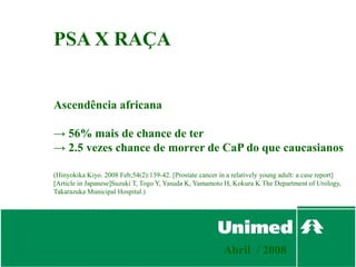 PSA X RAÇA


Ascendência africana

→ 56% mais de chance de ter
→ 2.5 vezes chance de morrer de CaP do que caucasianos

(Hinyokika Kiyo. 2008 Feb;54(2):139-42. [Prostate cancer in a relatively young adult: a case report]
[Article in Japanese]Suzuki T, Togo Y, Yasuda K, Yamamoto H, Kokura K.The Department of Urology,
Takarazuka Municipal Hospital.)




                                                           Abril / 2008
 