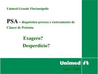 Unimed Grande Florianópolis



PSA - diagnóstico precoce e rastreamento de
Câncer de Próstata


          Exagero?
          Desperdício?



                                   Abril / 2008
 