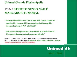 Unimed Grande Florianópolis

PSA : STRICTO SENSO NÃO É
MARCADOR TUMORAL

“ increased blood levels of PSA in men with cancer cannot be
  explained by increased PSA expression; but is caused by
  increased release of PSA into blood”

“during the development and progression of prostate cancer,
 PSA expression may actually decrease slightly”

PROSTATE-SPECIFIC ANTIGEN AND PROSTATE CANCER: PREDICTION,
DETECTION AND MONITORING Hans Lilja1, David Ulmert2 &Andrew J. Vickers1
Nature Reviews Cancer 8, 268-278 (April 2008)




                                                       Abril / 2008
 