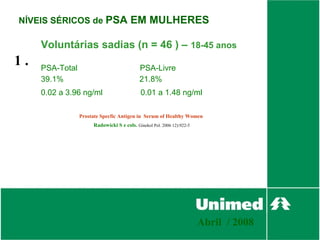 NÍVEIS SÉRICOS de PSA EM MULHERES

     Voluntárias sadias (n = 46 ) – 18-45 anos
1.   PSA-Total                              PSA-Livre
     39.1%                                  21.8%
     0.02 a 3.96 ng/ml                      0.01 a 1.48 ng/ml

                 Prostate Specfic Antigen in Serum of Healthy Women
                      Radowicki S e cols. Ginekol Pol. 2006 12):922-5




                                                                        Abril / 2008
 