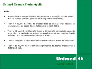 Unimed Grande Florianópolis

 AMB

 •   A sensibilidade e especificidade não permitem a utilização do PSA isolado,
     mas na doença primária pode fornecer algumas informações;

 •   Teor < 4 ng/ml: há 80% de probabilidade da doença estar restrita ao
     órgão (análise de peças de prostatectomia radical) 8(D);

 •   Teor < 10 ng/ml: cintilografia óssea e tomografia computadorizada da
     pelve são, na avaliação de rotina, provavelmente desnecessárias devido
     ao baixo risco de metástases à distância 8 (D);

 •   Teor > 10 ng/ml: o risco de extensão extra-capsular acima de 60% 8(D);

 •   Teor > 50 ng/ml: risco altamente significante de doença metastática à
     distância 8 (D).




                                                           Abril / 2008
 