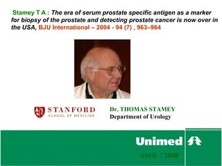Stamey T A : The era of serum prostate specific antigen as a marker
for biopsy of the prostate and detecting prostate cancer is now over in
the USA, BJU International – 2004 - 94 (7) , 963–964




                                 Dr. THOMAS STAMEY
                                 Department of Urology




                                            Abril / 2008
 