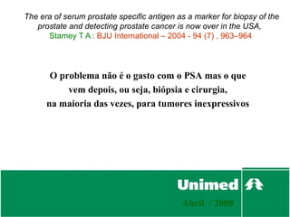 The era of serum prostate specific antigen as a marker for biopsy of the
   prostate and detecting prostate cancer is now over in the USA,
      Stamey T A : BJU International – 2004 - 94 (7) , 963–964




       O problema não é o gasto com o PSA mas o que
           vem depois, ou seja, biópsia e cirurgia,
      na maioria das vezes, para tumores inexpressivos




                                            Abril / 2008
 