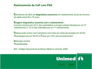 Rastreamento de CaP com PSA


Estimativas de 56% de diagnóstico excessivo em rastreamento anual de homens
de idade entre 55 e 75 anos

Exagero diagnóstico aumenta com o rastreamento :
tumores mínimos em 43 % dos submetidos à cirurgia radical indicada por um 2º
rastreamento X 33 % dos indicados por um 1º rastreamento;

Biópsia pode evoluir com hematúria com mais de 3 dias de duração em 22.6%
Hematospermia em 50.4% e Febre em 3,5% dos procedimentos
Retenção urinária
Hospitalização
Ref.: Colégio Nacional de Auditores Médicos Unimed, 2008




                                              Abril / 2008
 