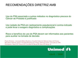 RECOMENDAÇÕES DIRETRIZ AMB


 Uso do PSA associado a outros métodos no diagnóstico precoce do
 Câncer de Próstata é justificado


 Uso isolado de PSA em rastreamento populacional é contra-indicado
 e pode levar a exagero diagnóstico e complicações


 Risco e benefício do uso do PSA devem ser informados aos pacientes
 para auxiliar na tomada de decisão

Projeto Diretrizes - Associação Médica Brasileira e Conselho Federal de Medicina Câncer de Próstata:
Marcadores Tumorais Autoria: Sociedade Brasileira de Urologia Elaboração Final: 23 de junho de 2006;
Participantes: Souto CAV, Fonseca GN, Carvalhal GF,Barata HS, Souto JCS, Berger M -




                                                                              Abril / 2008
 