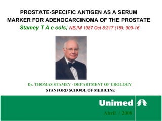 PROSTATE-SPECIFIC ANTIGEN AS A SERUM
MARKER FOR ADENOCARCINOMA OF THE PROSTATE
   Stamey T A e cols; NEJM 1987 Oct 8;317 (15): 909-16




       Dr. THOMAS STAMEY - DEPARTMENT OF UROLOGY
               STANFORD SCHOOL OF MEDICINE




                                    Abril / 2008
 