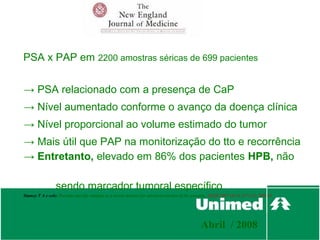 PSA x PAP em 2200 amostras séricas de 699 pacientes


→ PSA relacionado com a presença de CaP
→ Nível aumentado conforme o avanço da doença clínica
→ Nível proporcional ao volume estimado do tumor
→ Mais útil que PAP na monitorização do tto e recorrência
→ Entretanto, elevado em 86% dos pacientes HPB, não

                 sendo marcador tumoral específico
Stamey T A e cols: Prostate-specific antigen as a serum marker for adenocarcinoma of the prostate. NEJM 1987 Oct 8;317 (15): 909-16




                                                                                             Abril / 2008
 