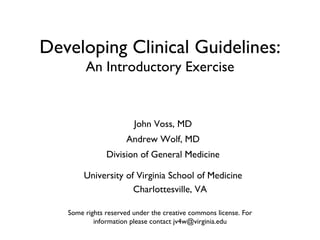 Developing Clinical Guidelines: An Introductory Exercise John Voss, MD Andrew Wolf, MD Division of General Medicine University of Virginia School of Medicine Charlottesville, VA Some rights reserved under the creative commons license. For information please contact jv4w@virginia.edu 