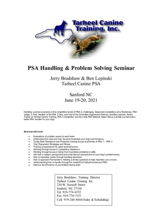 PSA Handling & Problem Solving Seminar
Jerry Bradshaw & Ben Lepinski
Tarheel Canine PSA
Sanford NC
June 19-20, 2021
Handling surprise scenarios in the competitive levels of PSA is challenging. Seasoned competitors Jerry Bradshaw, PSA
Judge, 3 Time member of the PSA 3 Club, and host of the Controlled Aggression Podcast, and Ben Lepinski, Senior
Trainer at Tarheel Canine Training, PSA 3 Competitor and tw o-time PSA National Select Decoy w illhelp you become a
better PSA handler for your dog!
Seminar will cover
 Evaluations of problem areas for each team.
 Understand the rules and how the sport evaluates your dog’s performance.
 Tackle Both Obedience and Protection training issues at all levels of PSA 1 – PSA 3
 Trial Preparation Strategies and Rituals
 Training progressions for upper levelbehaviors
 Working through issues in competitive obedience
 Working through issues in biting from foundation problems to skills.
 Get both a Judge’s perspective and a trial decoy’s perspective on your dog’s problemareas.
 How to maximize points through handling decisions.
 How to approach the handler’s meeting w ith key questions to help maximize your scores.
 Understanding how to handle through the tradeoffsof skillperformance in PSA.
 Improve the efficiency of yourlimited training time!
Jerry Bradshaw, Training Director
Tarheel Canine Training Inc.
230 W. Seawell Street
Sanford, NC 27330
Tel. 919-774-4152
Fax. 919-776-3151
Cell. 919-244-8044 (Sales & Scheduling)
 