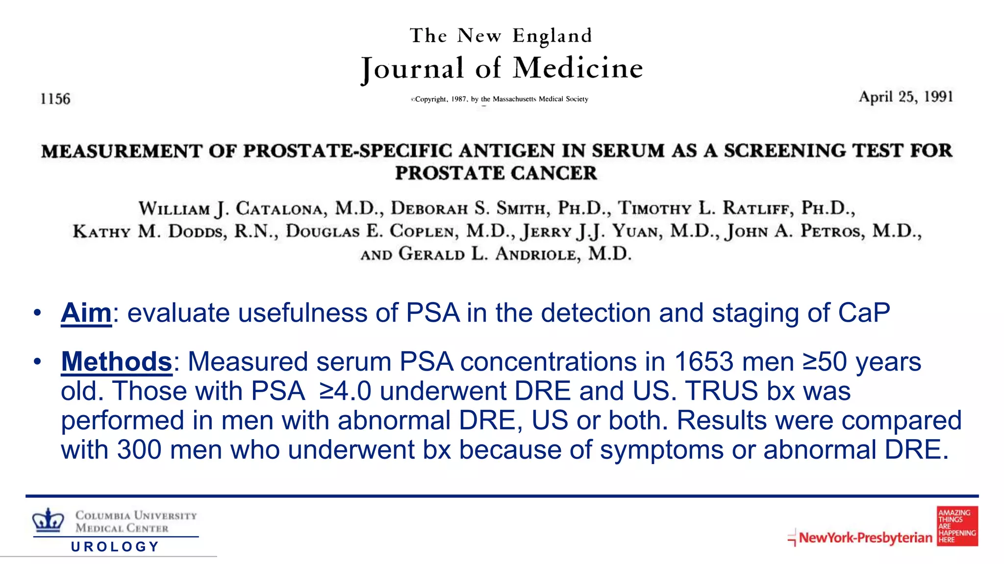 U R O L O G Y
• Aim: evaluate usefulness of PSA in the detection and staging of CaP
• Methods: Measured serum PSA concentrations in 1653 men ≥50 years
old. Those with PSA ≥4.0 underwent DRE and US. TRUS bx was
performed in men with abnormal DRE, US or both. Results were compared
with 300 men who underwent bx because of symptoms or abnormal DRE.
 