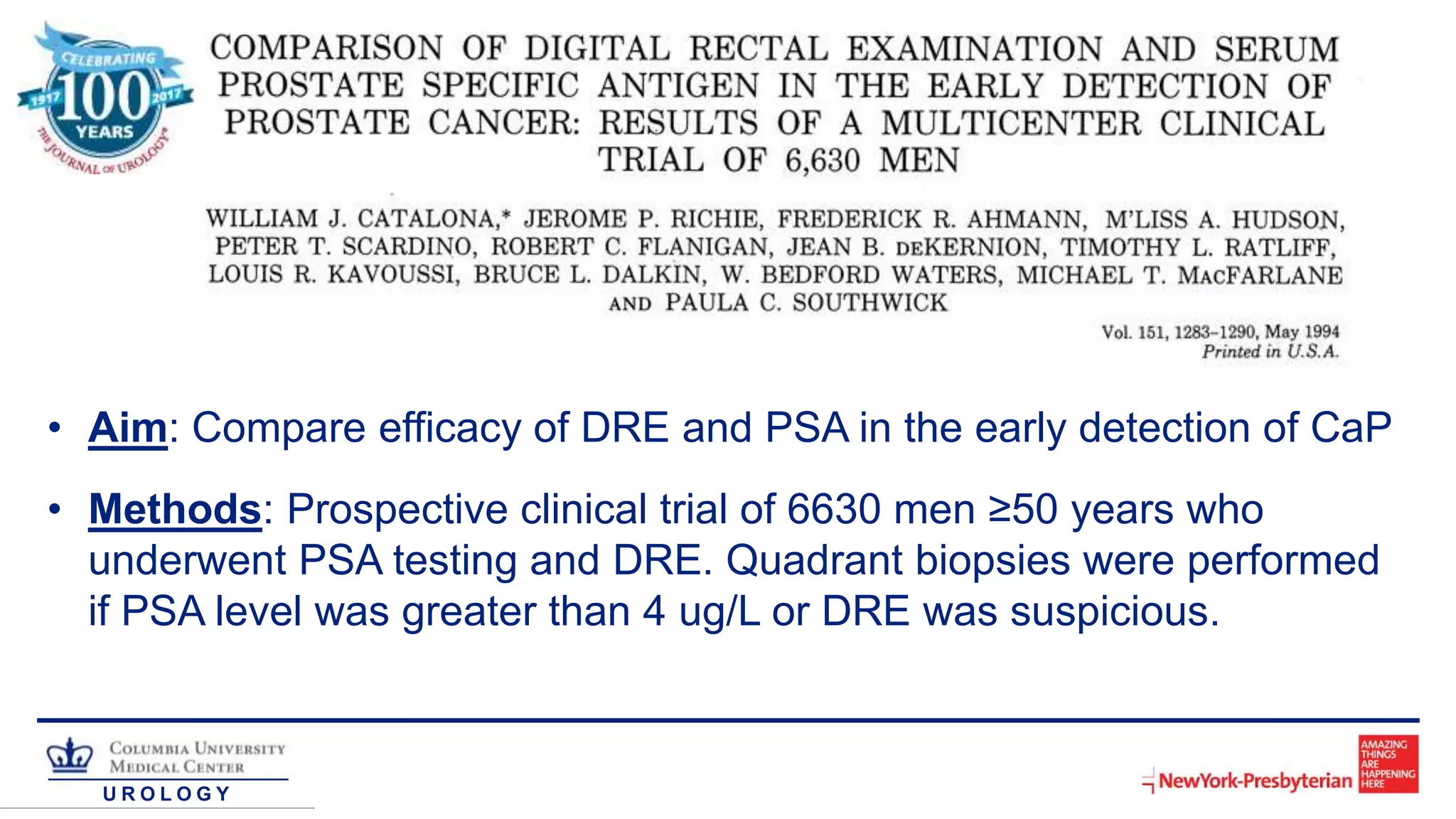 U R O L O G Y
• Aim: Compare efficacy of DRE and PSA in the early detection of CaP
• Methods: Prospective clinical trial of 6630 men ≥50 years who
underwent PSA testing and DRE. Quadrant biopsies were performed
if PSA level was greater than 4 ug/L or DRE was suspicious.
 