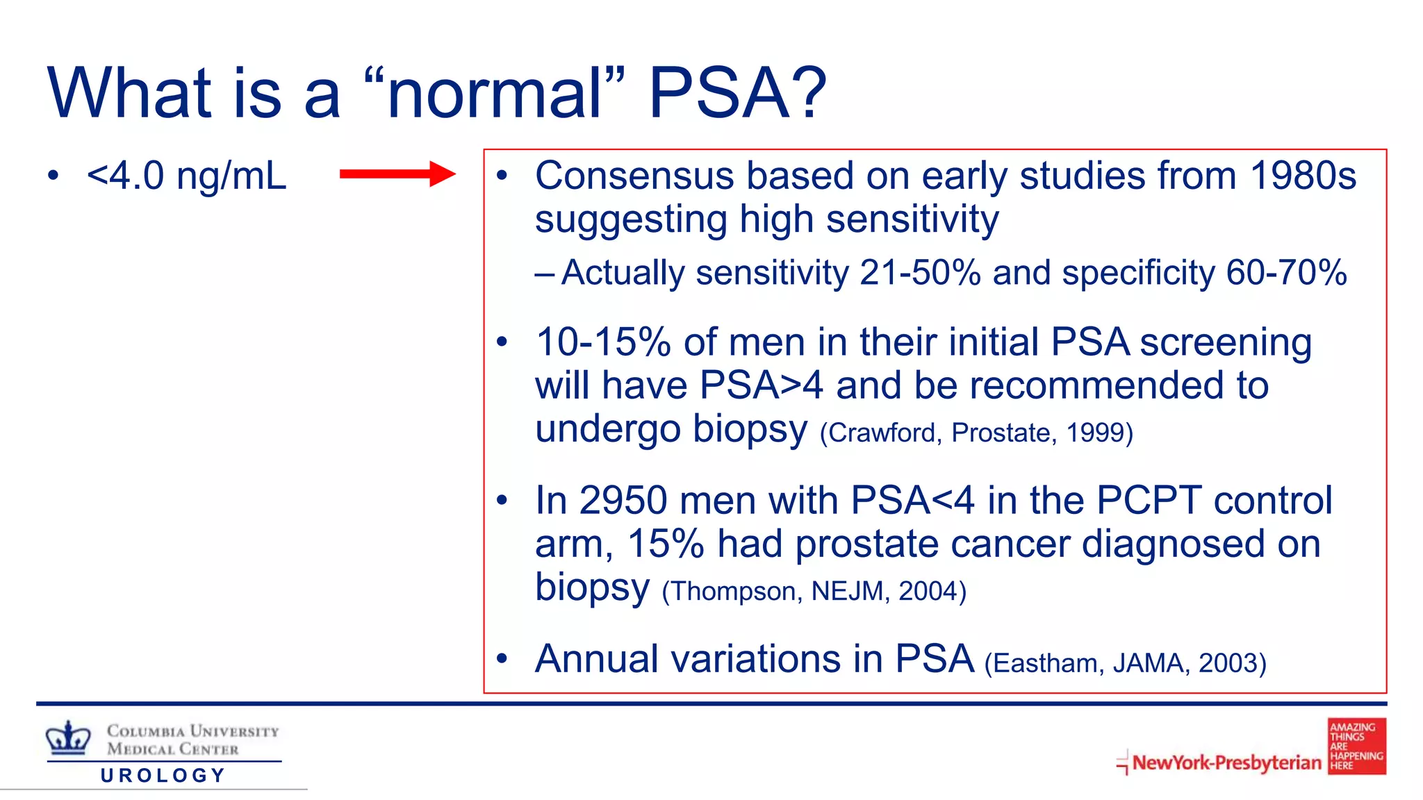U R O L O G Y
What is a “normal” PSA?
• <4.0 ng/mL • Consensus based on early studies from 1980s
suggesting high sensitivity
– Actually sensitivity 21-50% and specificity 60-70%
• 10-15% of men in their initial PSA screening
will have PSA>4 and be recommended to
undergo biopsy (Crawford, Prostate, 1999)
• In 2950 men with PSA<4 in the PCPT control
arm, 15% had prostate cancer diagnosed on
biopsy (Thompson, NEJM, 2004)
• Annual variations in PSA (Eastham, JAMA, 2003)
 