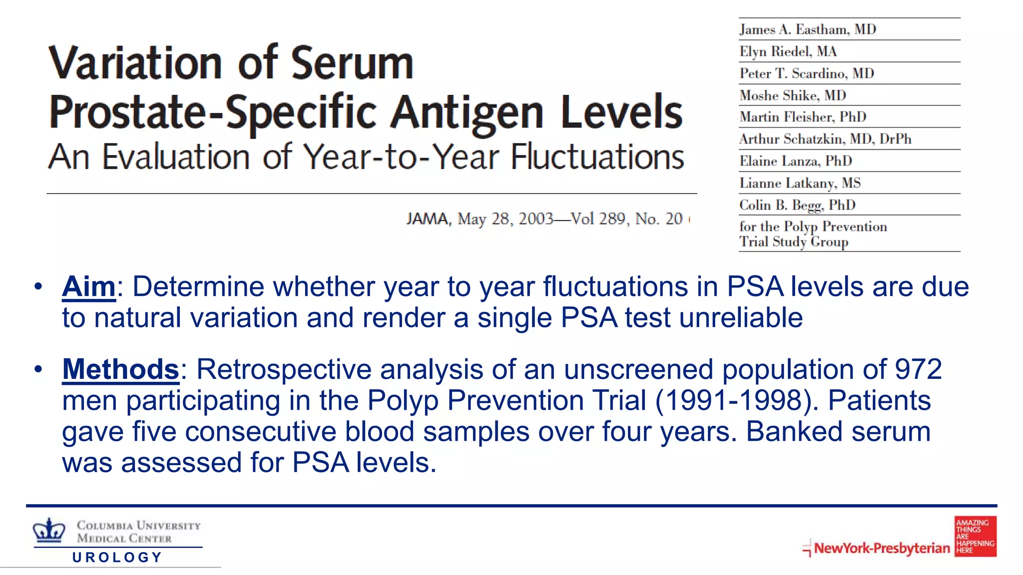 U R O L O G Y
• Aim: Determine whether year to year fluctuations in PSA levels are due
to natural variation and render a single PSA test unreliable
• Methods: Retrospective analysis of an unscreened population of 972
men participating in the Polyp Prevention Trial (1991-1998). Patients
gave five consecutive blood samples over four years. Banked serum
was assessed for PSA levels.
 