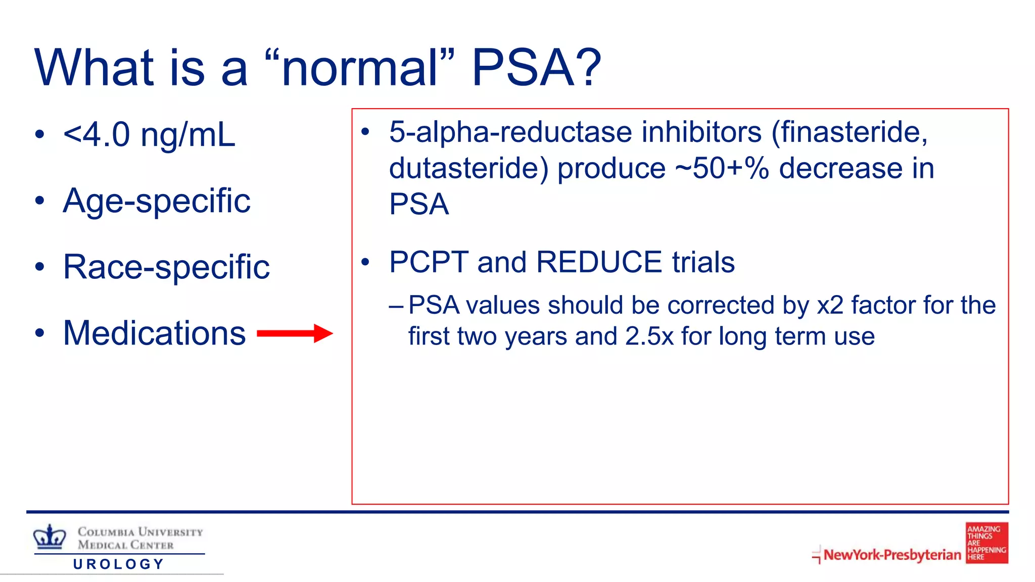 U R O L O G Y
What is a “normal” PSA?
• <4.0 ng/mL
• Age-specific
• Race-specific
• Medications
• 5-alpha-reductase inhibitors (finasteride,
dutasteride) produce ~50+% decrease in
PSA
• PCPT and REDUCE trials
– PSA values should be corrected by x2 factor for the
first two years and 2.5x for long term use
 