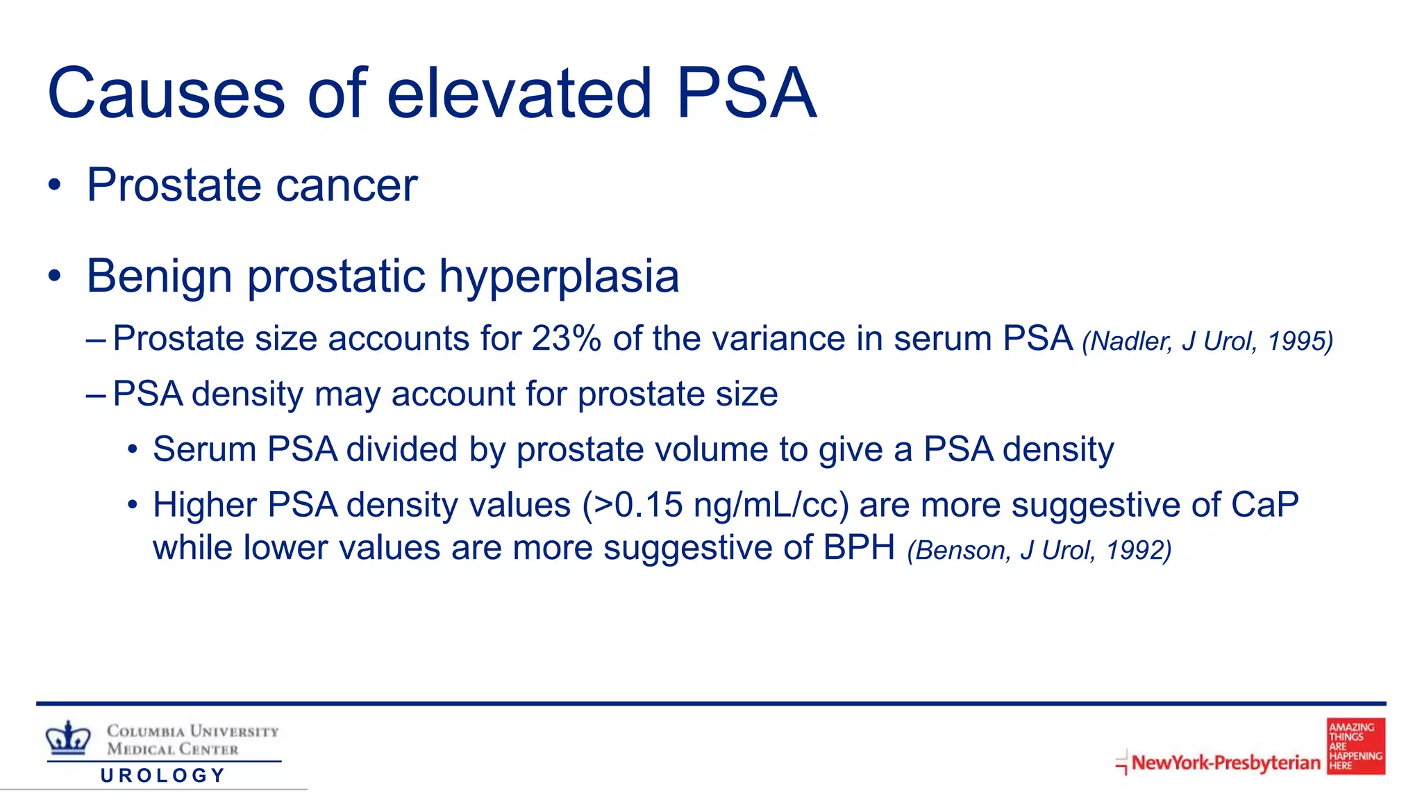 U R O L O G Y
Causes of elevated PSA
• Prostate cancer
• Benign prostatic hyperplasia
– Prostate size accounts for 23% of the variance in serum PSA (Nadler, J Urol, 1995)
– PSA density may account for prostate size
• Serum PSA divided by prostate volume to give a PSA density
• Higher PSA density values (>0.15 ng/mL/cc) are more suggestive of CaP
while lower values are more suggestive of BPH (Benson, J Urol, 1992)
 