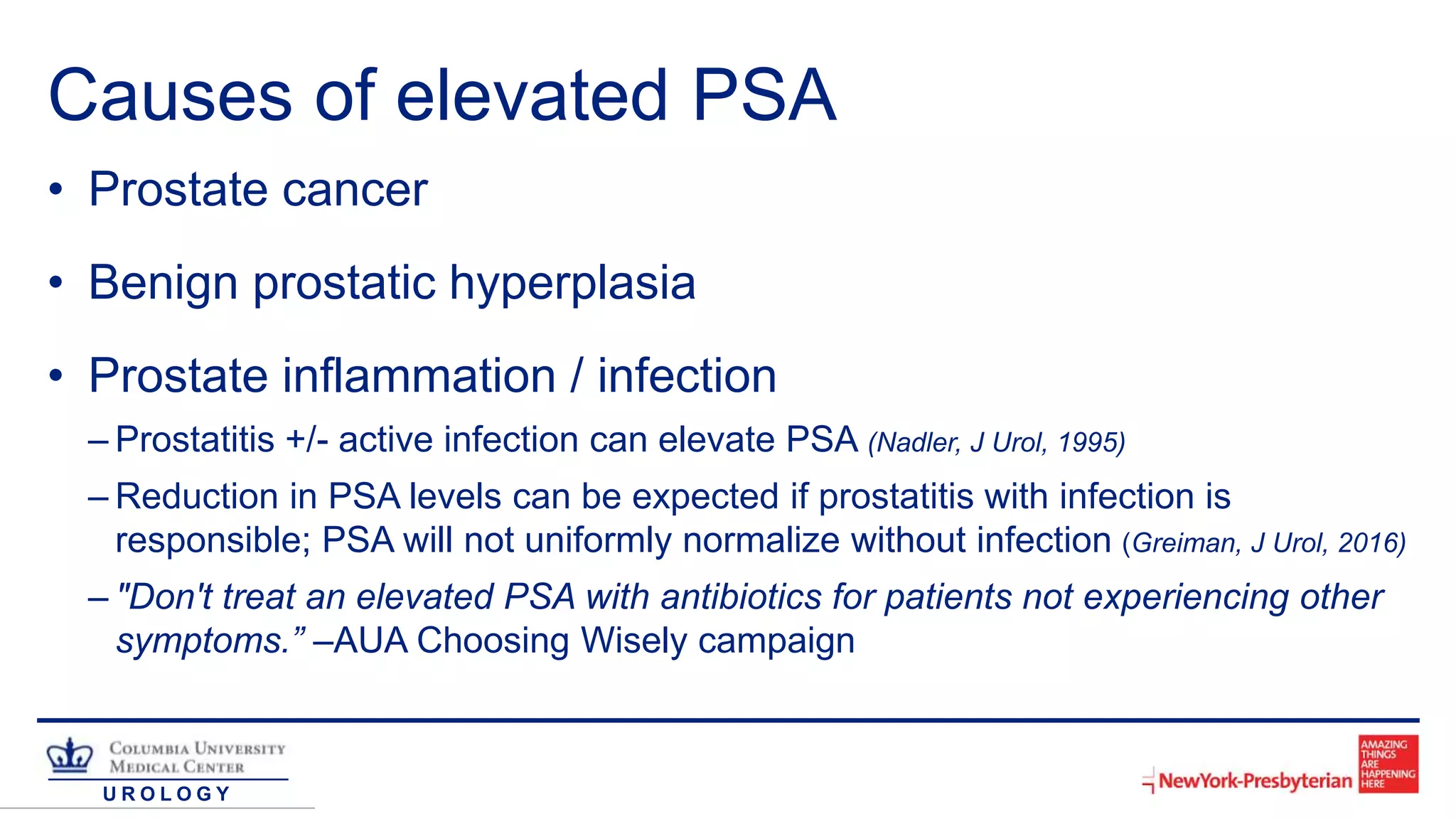 U R O L O G Y
Causes of elevated PSA
• Prostate cancer
• Benign prostatic hyperplasia
• Prostate inflammation / infection
– Prostatitis +/- active infection can elevate PSA (Nadler, J Urol, 1995)
– Reduction in PSA levels can be expected if prostatitis with infection is
responsible; PSA will not uniformly normalize without infection (Greiman, J Urol, 2016)
– "Don't treat an elevated PSA with antibiotics for patients not experiencing other
symptoms.” –AUA Choosing Wisely campaign
 