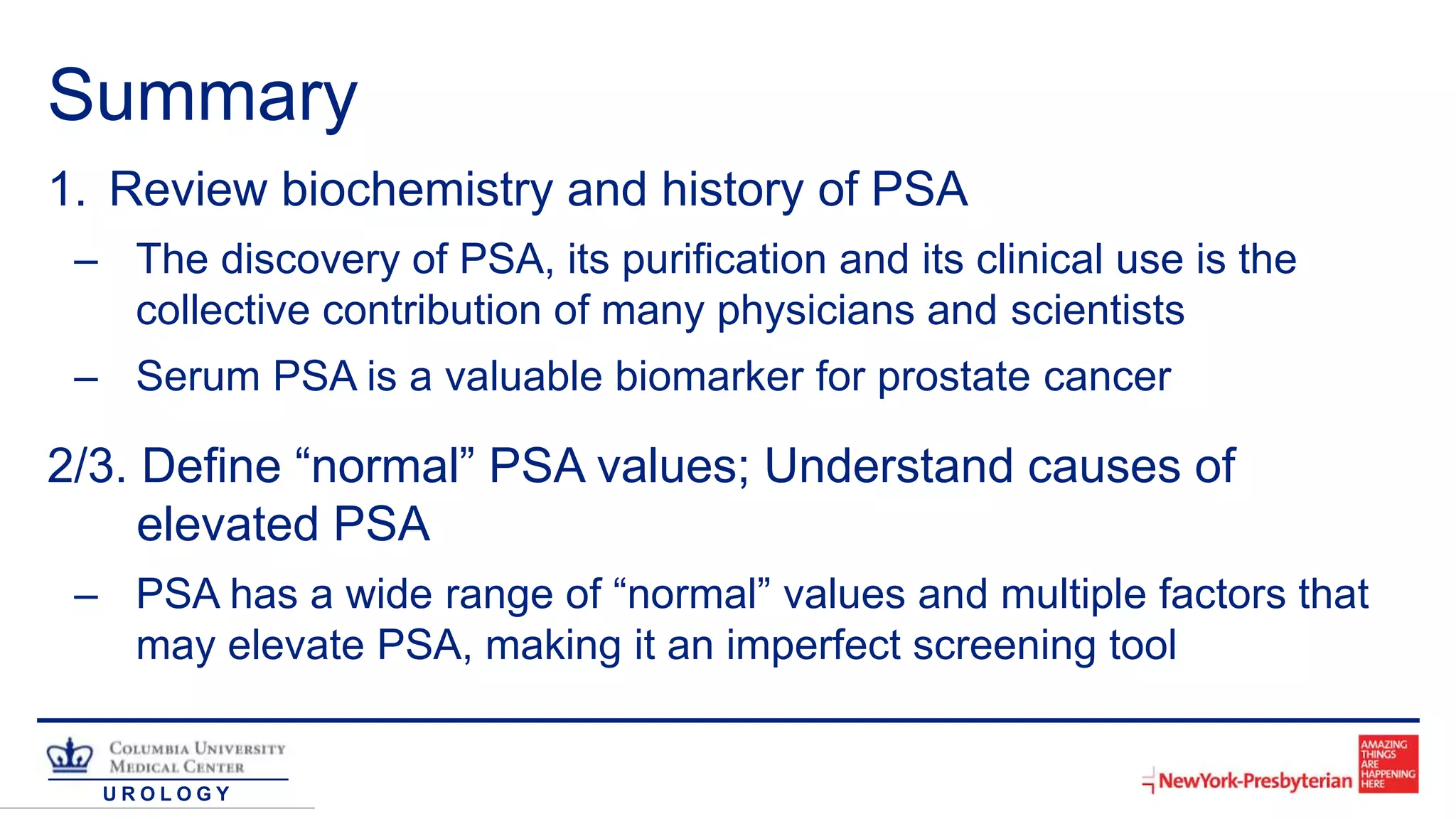 U R O L O G Y
Summary
1. Review biochemistry and history of PSA
– The discovery of PSA, its purification and its clinical use is the
collective contribution of many physicians and scientists
– Serum PSA is a valuable biomarker for prostate cancer
2/3. Define “normal” PSA values; Understand causes of
elevated PSA
– PSA has a wide range of “normal” values and multiple factors that
may elevate PSA, making it an imperfect screening tool
 