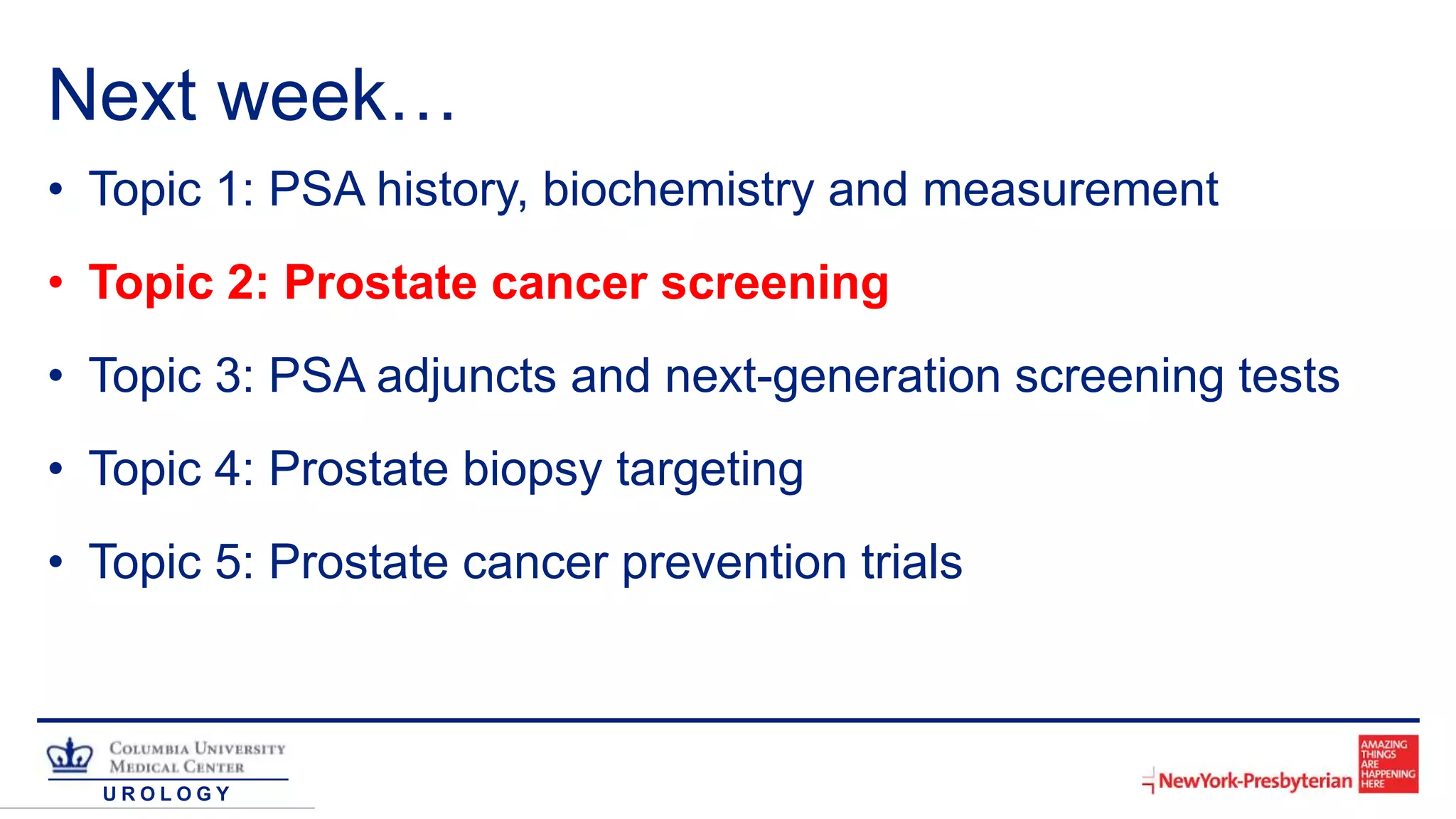 U R O L O G Y
Next week…
• Topic 1: PSA history, biochemistry and measurement
• Topic 2: Prostate cancer screening
• Topic 3: PSA adjuncts and next-generation screening tests
• Topic 4: Prostate biopsy targeting
• Topic 5: Prostate cancer prevention trials
 