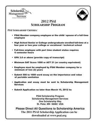 2012 PSAI
                    Scholarship Program
PSAI Scholarship Criteria:

   •  SAI Member company employee or the child / spouse of a full time
     P
     employee

   •  igh School Senior or College undergraduate enrolled full-time at a
     H
     four year or two year college or vocational / technical school

   • Full-time employee with part time student status requires
   	 6 semester hours

   • GPA 3.0 or above (provide copy of transcript)

   • Minimum SAT Score 1000 or ACT 21 (or country equivalent)

   • Employee must be employed by PSAI Member company for a
   	 minimum of two (2) years

   • Submit 500 to 1000 word essay on the importance and value 		
     of portable sanitation

   • 
     Application and essay must be sent to Scholarship Management
     Services

   • Submit Application no later than March 15, 2012 to:


                        PSAI Scholarship Program
                     Scholarship Management Services
                           One Scholarship Way
                         St. Peter, MN 56082 USA

       Please Direct All Questions to Scholarship America
           The 2011 PSAI Scholarship Application can be
                   downloaded at www.psai.org
 
