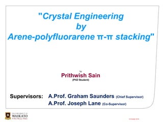 "Crystal Engineering
by
Arene-polyfluorarene π-π stacking"
by
Prithwish Sain
(PhD Student)
18 October 2019
Supervisors: A.Prof. Graham Saunders (Chief Supervisor)
A.Prof. Joseph Lane (Co-Supervisor)
 