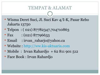 TEMPAT & ALAMAT Wisma Deret Suci, Jl. Suci Kav 4/I-K, Pasar Rebo Jakarta 13750 Telpon  : ( 021) 87782347,704710863 Fax  : (021) 87796633 Email  : irvan_raharjo@yahoo.ca Website :  http://ww.kis-aktuaria.com Mobile  :  Irvan Rahardjo  + 62 811 901 512 Face Book : Irvan Rahardjo 