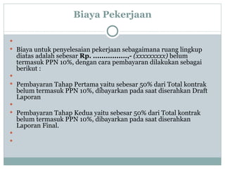 Biaya Pekerjaan  Biaya untuk penyelesaian pekerjaan sebagaimana ruang lingkup diatas adalah sebesar  Rp.  ................ ,-   ( xxxxxxxxx )  belum termasuk PPN 10%, dengan cara pembayaran dilakukan sebagai berikut :  Pembayaran Tahap Pertama yaitu sebesar 50% dari Total kontrak belum termasuk PPN 10%, dibayarkan pada saat diserahkan Draft Laporan  Pembayaran Tahap Kedua yaitu sebesar 50% dari Total kontrak belum termasuk PPN 10%, dibayarkan pada saat diserahkan Laporan Final .   