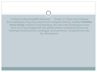 Undang-Undang Republik Indonesia  Nomor 13 Tahun 2003 Tentang Ketenagakerjaan yang isinya diantaranya mengatur tentang  manfaat  Imbalan Pasca-Kerja , meliputi Uang Pesangon, dan atau uang Penghargaan masa Kerja dan Uang Penggantian hak apabila pekerja mengalami Pemutusan Hubungan Kerja (pensiun, meninggal, cacat permanen, mengundurkan diri, dan dikeluarkan)   