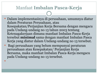 M anfaat  Imbalan Pasca-Kerja Dalam implementasinya di perusahaan, umumnya diatur dalam Peraturan Perusahaan, atau Kesepakatan/Perjanjian Kerja Bersama dengan mengacu pada Undang-undang no 13 tahun 2003 tentang Ketenagakerjaan dimana manfaat Imbalan Pasca-Kerja tersebut  minimal  sama dengan manfaat Imbalan Pasca Kerja yang diatur dalam Undang-undang no 13 tersebut.  Bagi perusahaan yang belum mempunyai peraturan perusahaan atau Kesepakatan/ Perjanjian Kerja Bersama, maka manfaat Imbalan Pasca-Kerja mengacu pada Undang-undang no 13 tersebut.  