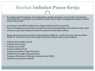 Manfaat  Imbalan Pasca-Kerja K ewajiban bagi Perusahaan, dan berdasarkan standar akuntansi yang berlaku di Indonesia, yaitu PSAK No. 57 paragraf 15, kewajiban tersebut harus diakui mengingat kewajiban tersebut memenuhi kondisi : perusahaan memiliki kewajiban kini sebagai akibat peristiwa masa lalu besar kemungkinan penyelesaian kewajiban tersebut mengakibatkan arus keluar sumber daya estimasi yang andal mengenai jumlah kewajiban tersebut dapat dibuat.  Ikatan Akuntan Indonesia telah memberlakukan PSAK No. 24 (Revisi 2004), dimana dalam PSAK No. 24 (Revisi 2004) menyangkut Akutansi Imbalan Kerja, yang meliputi : Imbalan kerja jangka pendek Imbalan Pasca-Kerja : Program Iuran Pasti Program Manfaat Pasti Program pengobatan bagi Pensiunan Imbalan kerja jangka panjang lainnya Pesangon Pemutusan Hubungan Kontrak Kerja (PKK) Imbalan kerja berbasis Ekuitas 