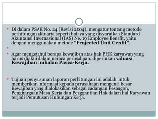 Di dalam PSAK No. 24 (Revisi 2004), mengatur tentang metode perhitungan aktuaria seperti halnya yang disyaratkan Standard Akuntansi Internasional (IAS) No. 19 Employee Benefit, yaitu dengan menggunakan metode  “Projected Unit Credit” .  Agar mengetahui berapa kewajiban atas hak PHK karyawan yang harus diakui dalam neraca perusahaan, diperlukan  valuasi Kewajiban Imbalan Pasca-Kerja.   Tujuan penyusunan laporan perhitungan ini adalah untuk memberikan informasi kepada perusahaan mengenai besar Kewajiban yang dialokasikan sebagai cadangan Pesangon, Penghargaan Masa Kerja dan Penggantian Hak dalam hal Karyawan terjadi Pemutusan Hubungan Kerja. 