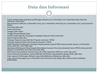 Data dan Informasi   Untuk melaksanakan pekerjaan perhitungan aktuaria per 31 Desember 2007 diperlukan data-data dan informasi, antara lain : Data karyawan Aktif per 31 Desember 2005, per 31 Desember 2006 dan per 31 Desember 2007 yang terperinci dalam : Unit Kerja (jika ada) Nomor Karyawan Tanggal Lahir (date) Tanggal Masuk Bekerja (date) Jumlah Upah/Gaji dan Tunjangan-tunjangan tetap per bulan (numerik). Status Pegawai (jika ada) : Golongan Pegawai yang telah ikut Program Asuransi / DPLK. Golongan Pegawai belum ikut Program Asuransi / DPLK. Daftar Realisasi Pembayaran Pesangon kepada pekerja yang di PHK selama periode Januari s.d Desember 2005, 2006 dan  2007 (jika ada). Akumulasi Pembayaran Premi kepada Perusahaan Asuransi Jiwa atau akumulasi iuran DPLK selama periode Januari s.d Desember 2006 dan 2007 (jika ada). Nilai Tunai di perusahaan Asuransi Jiwa atau Nilai akumulasi DPLK per 2006, dan 2007.  Copy Peraturan Perusahaan, seperti KKB dan SK Direksi yang berkaitan dengan PHK, (jika ada). Copy Laporan Perhitungan Aktuaria yang telah dilakukan sebelumnya, (jika ada). Copy Laporan Keuangan per 31 Desember 2006 (Neraca & Laba Rugi), jika sudah pernah melakukan perhitungan.  