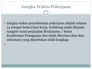 Jangka Waktu Pekerjaan Jangka waktu penyelesaian pekerjaan adalah selama 14 (empat belas) hari kerja, terhitung sejak ditanda tangani surat perjanjian Kerjasama / Surat Konfirmasi Penugasan dan telah diterima data dan informasi yang diperlukan telah lengkap.  