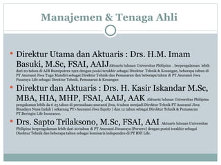 Manajemen & Tenaga Ahli  Direktur Utama dan Aktuaris : Drs. H.M. Imam Basuki, M.Sc, FSAI, AAIJ Aktuaris lulusan Universitas Philipina  , berpengalaman  lebih dari 20 tahun di AJB Bumiputera 1912 dengan posisi terakhir sebagai Direktur  Tehnik & Keuangan, beberapa tahun di PT Asuransi Jiwa Tugu Mandiri sebagai Direktur Tehnik dan Pemasaran dan beberapa tahun di PT.Asuransi Jiwa Pasaraya Life sebagai Direktur Tehnik, Pemasaran & Keuangan Direktur dan Aktuaris : Drs. H. Kasir Iskandar M.Sc, MBA, HIA, MHP, FSAI, AAIJ, AAK   Aktuaris lulusan Universitas Philipina  pengalaman lebih da ri 25 tahun di perusahaan asuransi jiwa, 6 tahun menjadi Direktur Tehnik PT Asuransi Jiwa Binadaya Nusa Indah ( sekarang PT>Asuransi Jiwa Equity ) dan 12 tahun sebagai Direktur Tehnik & Pemasaran PT.Beringin Life Insurance. Drs. Sapto Trilaksono, M.Sc, FSAI, AAI   Aktuaris lulusan Universitas Philipina berpengalaman lebih dari 20 tahun di PT Asuransi Jiwasraya (Persero) dengan posisi terakhir sebagai Direktur Tehnik dan beberapa tahun sebagai komisaris independen di PT BNI Life. 