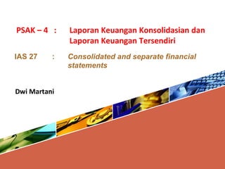 PSAK – 4 : Laporan Keuangan Konsolidasian dan
Laporan Keuangan Tersendiri
IAS 27 : Consolidated and separate financial
statements
Dwi Martani
 