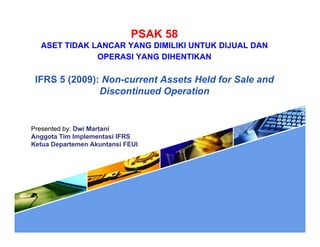 PSAK 58
ASET TIDAK LANCAR YANG DIMILIKI UNTUK DIJUAL DANASET TIDAK LANCAR YANG DIMILIKI UNTUK DIJUAL DAN
OPERASI YANG DIHENTIKAN
IFRS 5 (2009) N t A t H ld f S l dIFRS 5 (2009): Non-current Assets Held for Sale and
Discontinued Operation
Presented by: Dwi Martani
Anggota Tim Implementasi IFRSgg p
Ketua Departemen Akuntansi FEUI
 