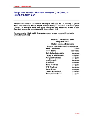 PSAK No.2 Laporan Arus Kas
1 of 24
Pernyataan Standar Akuntansi Keuangan (PSAK) No. 2
LAPORAN ARUS KAS
Pernyataan Standar Akuntansi Keuangan (PSAK) No. 2 tentang Laporan
Arus Kas disetujui dalam Rapat Komite Prinsip Akuntansi Indonesia pada
tanggal 24 Agustus 1994 dan telah disahkan oleh Pengurus Pusat Ikatan
Akuntan Indonesia pada tanggal 7 September 1994.
Pernyataan ini tidak wajib diterapkan untuk unsur yang tidak material
(immaterial items)
Jakarta, 7 September 1994
Pengurus Pusat
Ikatan Akuntan Indonesia
Komite Prinsip Akuntansi Indonesia
Hans Kartikahadi Ketua
Jusuf Halim Sekretaris
Hein G. Surjaatmadja Anggota
Katjep K. Abdoelkadir Anggota
Wahjudi Prakarsa Anggota
Jan Hoesada Anggota
M. Ashadi Anggota
Mirza Mochtar Anggota
IPG. Ary Suta Anggota
Sobo Sitorus Anggota
Timoty Marnandus Anggota
Mirawati Soedjono Anggota
 