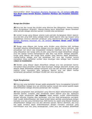 PSAK No.2 Laporan Arus Kas
10 of 24
dipersyaratkan dalam Pernyataan Akuntansi Keuangan No. 25 tentang Laba atau
Rugi Bersih Untuk Periode Berjalan, Kesalahan Mendasar dan Perubahan Kebijakan
Akuntansi.
Bunga dan Dividen
30 Arus kas dari bunga dan dividen yang diterima dan dibayarkan, masing- masing
harus diungkapkan tersendiri. Masing- masing harus diklasifikasi secara konsisten
antar periode sebagai aktivitas operasi, investasi atau pendanaan.
31 Jumlah bunga yang dibayar selama suatu periode diungkapkan dalam laporan
arus kas baik yang telah diakui sebagai beban dalam laporan laba rugi maupun yang
dikapitalisasi menurut alternatif perlakuan yang diperkenankan dalam Pernyataan
Standar Akuntansi Keuangan No. 18 tentang Akuntansi Bunga untuk Periode
Konstruksi.
32 Bunga yang dibayar dan bunga serta dividen yang diterima oleh lembaga
keuangan biasanya diklasifikasikan sebagai arus kas operasi. Namun demikian, bagi
perusahaan lain belum ada kesepakatan mengenai klasifikasi arus kas ini. Bunga
yang dibayarkan dan bunga serta div iden yang diterima dapat diklasifikasi sebagai
arus kas operasi karena mempengaruhi laba atau rugi bersih. Sebagai alternatif,
bunga yang dibayar dan bunga serta dividen yang diterima dapat diklasifikasi,
masing- masing sebagai arus kas pendanaan dan arus kas investasi karena
merupakan biaya perolehan sumber daya keuangan atau sebagai hasil investasi
(return on investments).
33 Dividen yang dibayar dapat diklasifikasi sebagai arus kas pendanaan karena
merupakan biaya perolehan sumber daya keuangan. Sebagai alternatif, dividen yang
dibayar dapat diklasifikasi sebagai komponen arus kas dari aktivitas operasi dengan
maksud untuk membantu para pengguna laporan arus kas dalam menilai
kemampuan perusahaan membayar dividen dari arus kas operasi.
Pajak Penghasilan
34 Arus kas yang berkaitan dengan pajak penghasilan harus diungkapkan tersendiri
dan diklasifikasi sebagai arus kas aktivitas operasi kecuali jika secara spesifik dapat
diidentifikasikan sebagai aktivitas pendanaan dan investasi.
35 Pajak penghasilan atas pendapatan yang diterima dapat diklasifikasikan sebagai
aktivitas operasi, investasi, atau pendanaan dalam laporan arus kas. Walaupun
beban pajak penghasilan (tax expense) dapat dengan mudah diidentifikasikan
dengan aktivitas investasi atau pendanaan, arus kas yang bersangkutan seringkali
tidak mudah diidentifikasikan dan dapat terjadi dalam periode yang berbeda dengan
transaksi arus kas yang mendasarinya. Oleh karena itu, pajak yang dibayar biasanya
diklasifikasikan sebagai arus kas dari aktivitas operasi. Namun demikian, jika arus
kas pajak tersebut dapat diidentifikasikan dengan transaksi individual yang
menimbulkan arus kas yang bersangkutan, maka arus kas tersebut diklasifikasi
 