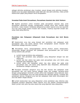 PSAK No.2 Laporan Arus Kas
11 of 24
sebagai aktivitas pendanaan atau investasi, sesuai dengan jenis aktivitas tersebut.
Apabila arus kas pajak dialokasikan pada lebih dari satu jenis aktivitas, maka jumlah
keseluruhan pajak yang dibayar harus diungkapkan.
Investasi Pada Anak Perusahaan, Perusahaan Asosiasi dan Joint Venture
36 Apabila akuntansi untuk investasi pada perusahaan asosiasi atau anak
perusahaan dibukukan dengan menggunakan metode ekuiti atau metode biaya
perolehan, maka investor membatasi pelaporannya dalam laporan arus kas sejumlah
arus kas yang terjadi antara investor dan investee, misalnya sejumlah dividen dan
uang muka yang diterima.
Perolehan dan Pelepasan (Disposal) Anak Perusahaan dan Unit Bisnis
lainnya
37 Keseluruhan arus kas yang berasal dari perolehan dan pelepasan anak
perusahaan atau unit bisnis lainnya harus diungkapkan secara terpisah dan
diklasifikasi sebagai aktivitas investasi .
38 Perusahaan harus mengungkapkan hal-hal berikut secara keseluruhan,
sehubungan dengan perolehan dan pelepasan anak perusahaan dan unit bisnis
lainnya selama satu periode:
a. jumlah harga perolehan atau pelepasan;
b. bagian nilai perolehan atau pelepasan yang dibayarkan dengan kas dan
setara kas.
c. jumlah kas dan setara kas pada anak perusahaan atau unit bisnis yang
diperoleh atau dilepaskan; dan
d. jumlah aktiva dan kewajiban selain kas atau setara kas pada anak
perusahaan atau unit bisnis yang diperoleh atau dilepaskan, diikhtisarkan
berdasarkan kategori utamanya.
39 Penyajian tersendiri pengaruh arus kas dari akuisisi dan pelepasan anak
perusahaan dan unit bisnis lainnya sebagai suatu pos tunggal, bersama-sama
dengan pengungkapan tersendiri jumlah aktiva dan kewajiban yang diakuisisi akan
membantu membedakan arus kas yang berasal dari aktivitas operasi, investasi dan
pendanaan lainnya. Pengaruh arus kas dari pelepasan tidak boleh dikurangkan dari
arus kas dalam rangka akuisisi.
40 Jumlah keseluruhan kas yang dibayarkan untuk pembelian atau diterima atas
pelepasan tersebut dilaporkan dalam laporan arus kas setelah memperhitungkan
dalam jumlah neto yaitu kas atau setara kas yang diperoleh atau dibayarkan.
 